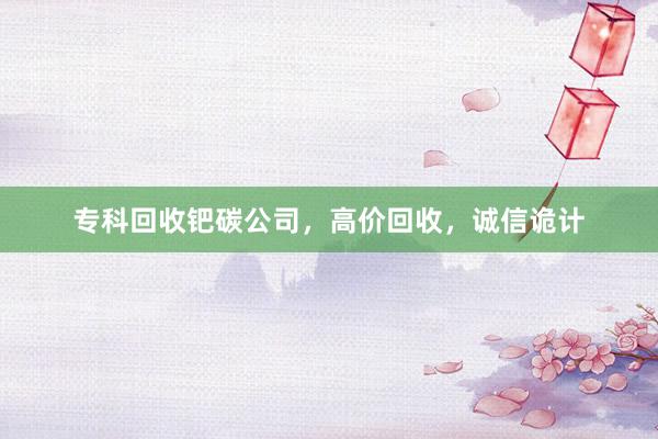专科回收钯碳公司，高价回收，诚信诡计
