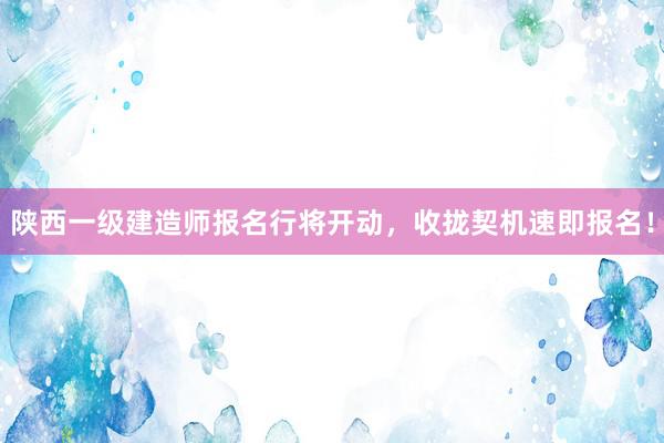 陕西一级建造师报名行将开动，收拢契机速即报名！