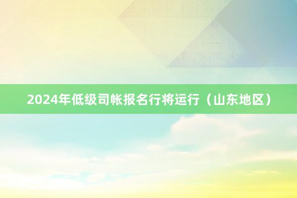 2024年低级司帐报名行将运行（山东地区）