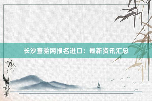 长沙查验网报名进口：最新资讯汇总